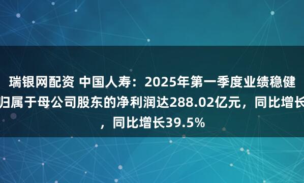 瑞银网配资 中国人寿：2025年第一季度业绩稳健增长，归属于母公司股东的净利润达288.02亿元，同比增长39.5%
