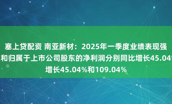 塞上贷配资 南亚新材：2025年一季度业绩表现强劲，营业收入和归属于上市公司股东的净利润分别同比增长45.04%和109.04%
