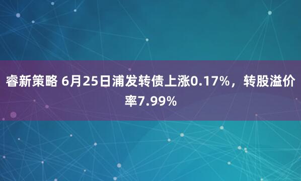 睿新策略 6月25日浦发转债上涨0.17%，转股溢价率7.99%