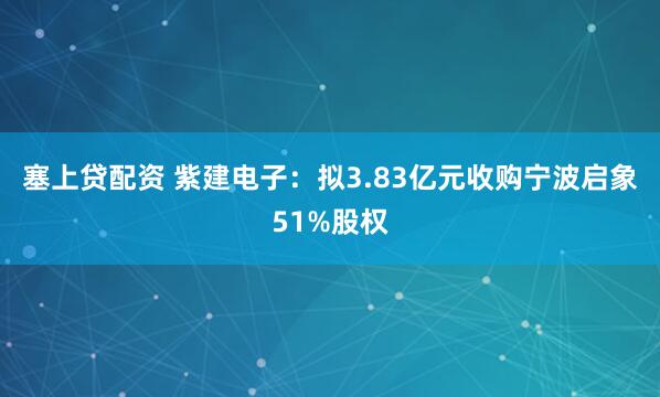 塞上贷配资 紫建电子：拟3.83亿元收购宁波启象51%股权
