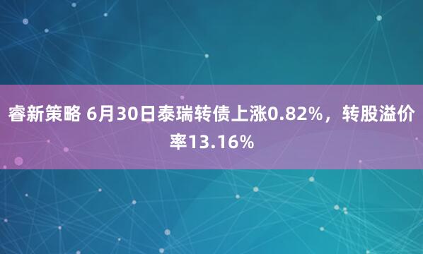 睿新策略 6月30日泰瑞转债上涨0.82%，转股溢价率13.16%