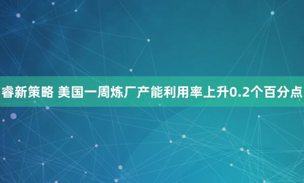 睿新策略 美国一周炼厂产能利用率上升0.2个百分点