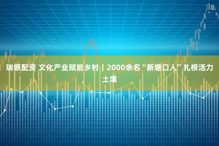 瑞银配资 文化产业赋能乡村｜2000余名“新塘口人”扎根活力土壤