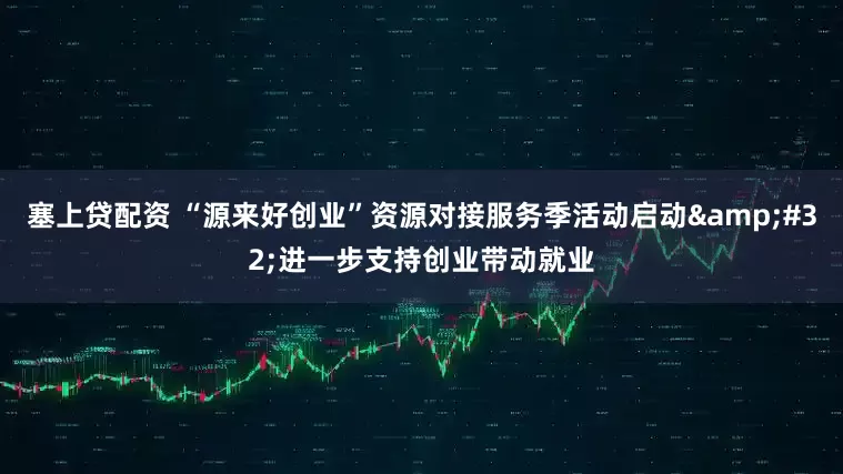 塞上贷配资 “源来好创业”资源对接服务季活动启动 进一步支持创业带动就业