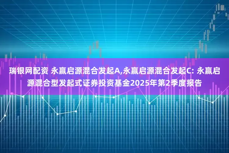 瑞银网配资 永赢启源混合发起A,永赢启源混合发起C: 永赢启源混合型发起式证券投资基金2025年第2季度报告