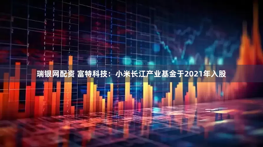 瑞银网配资 富特科技：小米长江产业基金于2021年入股