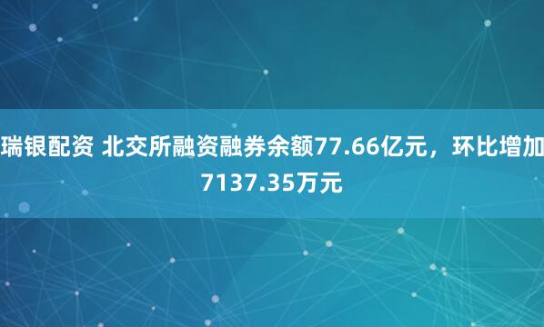 瑞银配资 北交所融资融券余额77.66亿元，环比增加7137.35万元