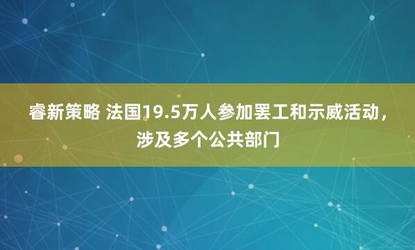 睿新策略 法国19.5万人参加罢工和示威活动，涉及多个公共部门